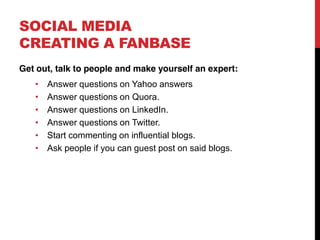 SOCIAL MEDIA
CREATING A FANBASE
Get out, talk to people and make yourself an expert:
      Answer questions on Yahoo answers
      Answer questions on Quora.
      Answer questions on LinkedIn.
      Answer questions on Twitter.
      Start commenting on influential blogs.
      Ask people if you can guest post on said blogs.
 