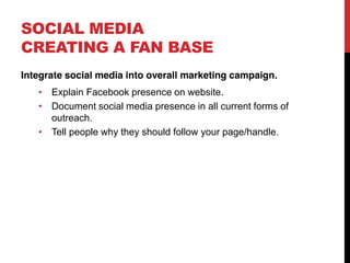 SOCIAL MEDIA
CREATING A FAN BASE
Integrate social media into overall marketing campaign.
      Explain Facebook presence on website.
      Document social media presence in all current forms of
      outreach.
      Tell people why they should follow your page/handle.
 