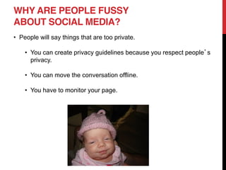 WHY ARE PEOPLE FUSSY
ABOUT SOCIAL MEDIA?
People will say things that are too private.

    You can create privacy guidelines because you respect people s
    privacy.

    You can move the conversation offline.

    You have to monitor your page.
 