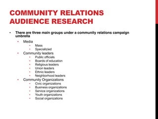 COMMUNITY RELATIONS
AUDIENCE RESEARCH
 There are three main groups under a community relations campaign
 umbrella
     Media
             Mass
             Specializied
     Community leaders
             Public officials
             Boards of education
             Religious leaders
             Union leaders
             Ethnic leaders
             Neighborhood leaders
     Community Organizations
             Civic organizations
             Business organizations
             Service organizations
             Youth organizations
             Social organizations
 