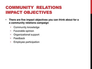 COMMUNITY RELATIONS
IMPACT OBJECTIVES
 There are five impact objectives you can think about for a
 a community relations campaign
    Community knowledge
    Favorable opinion
    Organizational support
    Feedback
    Employee participation
 