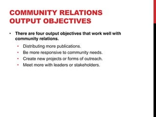 COMMUNITY RELATIONS
OUTPUT OBJECTIVES
 There are four output objectives that work well with
 community relations.
    Distributing more publications.
    Be more responsive to community needs.
    Create new projects or forms of outreach.
    Meet more with leaders or stakeholders.
 