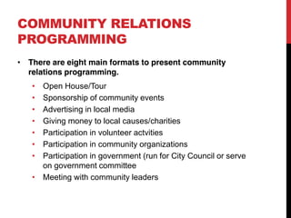 COMMUNITY RELATIONS
PROGRAMMING
 There are eight main formats to present community
 relations programming.
    Open House/Tour
    Sponsorship of community events
    Advertising in local media
    Giving money to local causes/charities
    Participation in volunteer actvities
    Participation in community organizations
    Participation in government (run for City Council or serve
    on government committee
    Meeting with community leaders
 