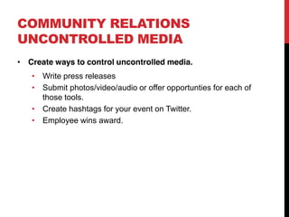 COMMUNITY RELATIONS
UNCONTROLLED MEDIA
 Create ways to control uncontrolled media.
    Write press releases
    Submit photos/video/audio or offer opportunties for each of
    those tools.
    Create hashtags for your event on Twitter.
    Employee wins award.
 