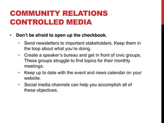 COMMUNITY RELATIONS
CONTROLLED MEDIA
 Don t be afraid to open up the checkbook.
    Send newsletters to important stakeholders. Keep them in
    the loop about what you re doing.
    Create a speaker s bureau and get in front of civic groups.
    These groups struggle to find topics for their monthly
    meetings.
    Keep up to date with the event and news calendar on your
    website.
    Social media channels can help you accomplish all of
    these objectives.
 