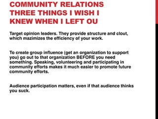 COMMUNITY RELATIONS
THREE THINGS I WISH I
KNEW WHEN I LEFT OU
Target opinion leaders. They provide structure and clout,
which mazimizes the efficiency of your work.


To create group influence (get an organization to support
you) go out to that organization BEFORE you need
something. Speaking, volunteering and participating in
community efforts makes it much easier to promote future
community efforts.


Audience participation matters, even if that audience thinks
you suck.
 