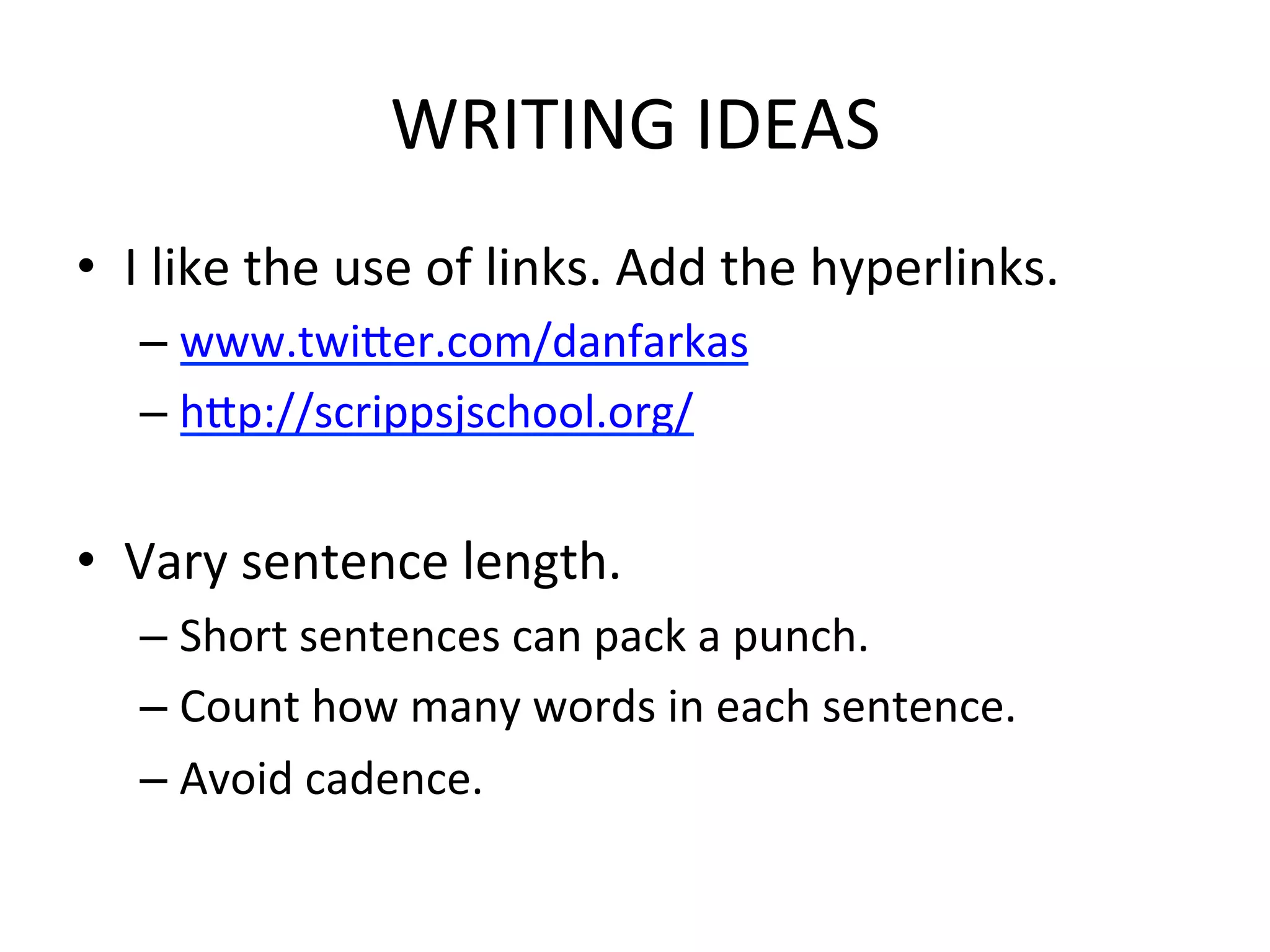 WRITING	
  IDEAS	
  
•  I	
  like	
  the	
  use	
  of	
  links.	
  Add	
  the	
  hyperlinks.	
  
    –  www.twider.com/danfarkas	
  
    –  hdp://scrippsjschool.org/	
  
    	
  
•  Vary	
  sentence	
  length.	
  	
  
    –  Short	
  sentences	
  can	
  pack	
  a	
  punch.	
  
    –  Count	
  how	
  many	
  words	
  in	
  each	
  sentence.	
  
    –  Avoid	
  cadence.	
  
 