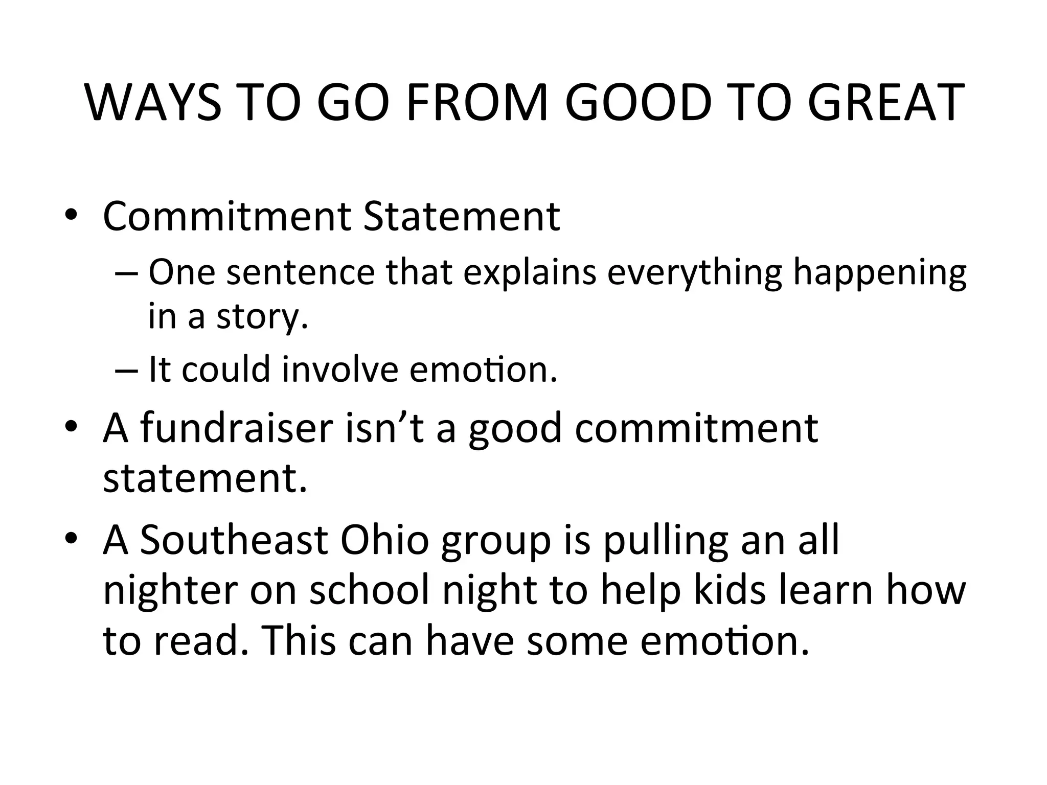 WAYS	
  TO	
  GO	
  FROM	
  GOOD	
  TO	
  GREAT	
  
•  Commitment	
  Statement	
  
    –  One	
  sentence	
  that	
  explains	
  everything	
  happening	
  
       in	
  a	
  story.	
  
    –  It	
  could	
  involve	
  emoPon.	
  
•  A	
  fundraiser	
  isn’t	
  a	
  good	
  commitment	
  
   statement.	
  
•  A	
  Southeast	
  Ohio	
  group	
  is	
  pulling	
  an	
  all	
  
   nighter	
  on	
  school	
  night	
  to	
  help	
  kids	
  learn	
  how	
  
   to	
  read.	
  This	
  can	
  have	
  some	
  emoPon.	
  	
  
 