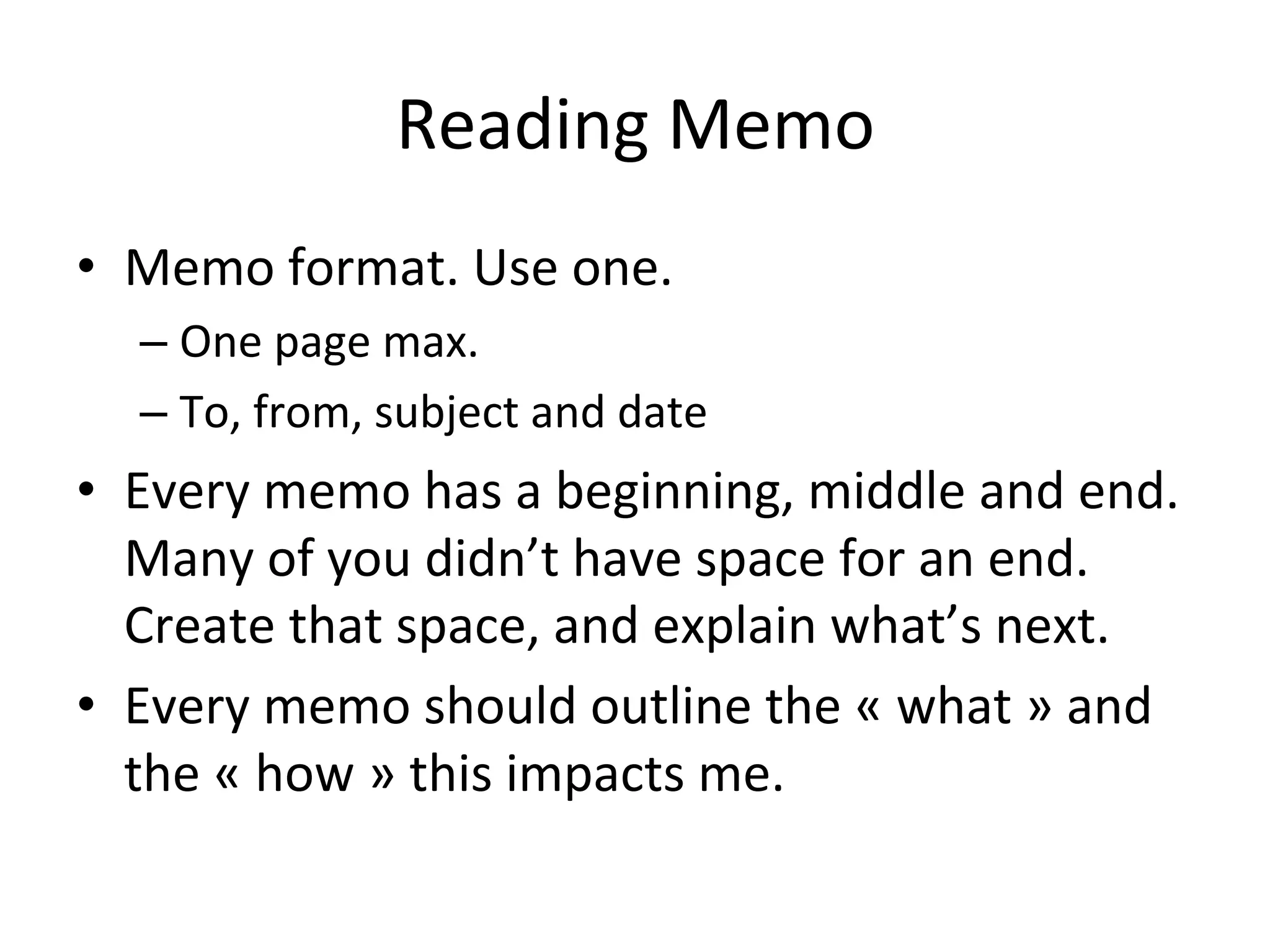 Reading	
  Memo	
  
•  Memo	
  format.	
  Use	
  one.	
  
    –  One	
  page	
  max.	
  
    –  To,	
  from,	
  subject	
  and	
  date	
  
•  Every	
  memo	
  has	
  a	
  beginning,	
  middle	
  and	
  end.	
  
   Many	
  of	
  you	
  didn’t	
  have	
  space	
  for	
  an	
  end.	
  
   Create	
  that	
  space,	
  and	
  explain	
  what’s	
  next.	
  
•  Every	
  memo	
  should	
  outline	
  the	
  «	
  what	
  »	
  and	
  
   the	
  «	
  how	
  »	
  this	
  impacts	
  me.	
  	
  
 