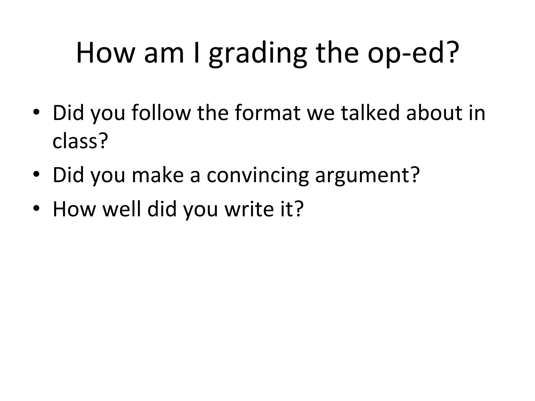 How	
  am	
  I	
  grading	
  the	
  op-­‐ed?	
  
•  Did	
  you	
  follow	
  the	
  format	
  we	
  talked	
  about	
  in	
  
   class?	
  
•  Did	
  you	
  make	
  a	
  convincing	
  argument?	
  
•  How	
  well	
  did	
  you	
  write	
  it?	
  
 