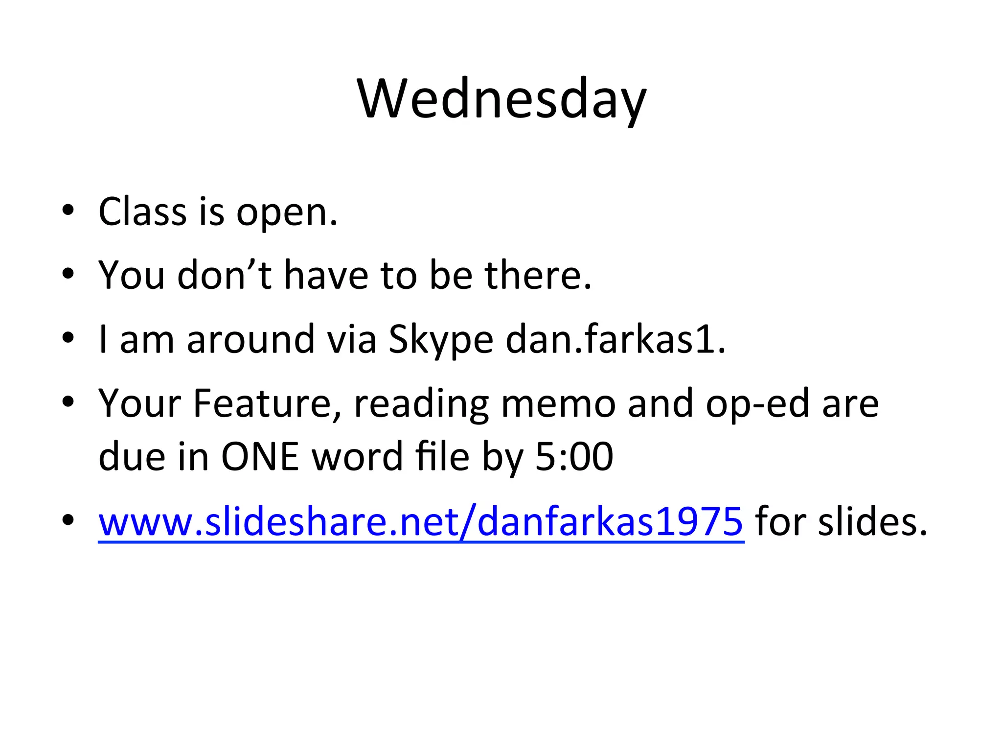 Wednesday	
  
•    Class	
  is	
  open.	
  
•    You	
  don’t	
  have	
  to	
  be	
  there.	
  
•    I	
  am	
  around	
  via	
  Skype	
  dan.farkas1.	
  
•    Your	
  Feature,	
  reading	
  memo	
  and	
  op-­‐ed	
  are	
  
     due	
  in	
  ONE	
  word	
  ﬁle	
  by	
  5:00	
  
•  www.slideshare.net/danfarkas1975	
  for	
  slides.	
  
	
  
 