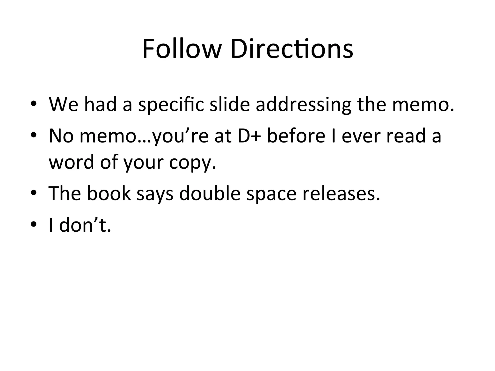 Follow	
  DirecPons 	
  	
  
•  We	
  had	
  a	
  speciﬁc	
  slide	
  addressing	
  the	
  memo.	
  
•  No	
  memo…you’re	
  at	
  D+	
  before	
  I	
  ever	
  read	
  a	
  
   word	
  of	
  your	
  copy.	
  
•  The	
  book	
  says	
  double	
  space	
  releases.	
  
•  I	
  don’t.	
  	
  
 