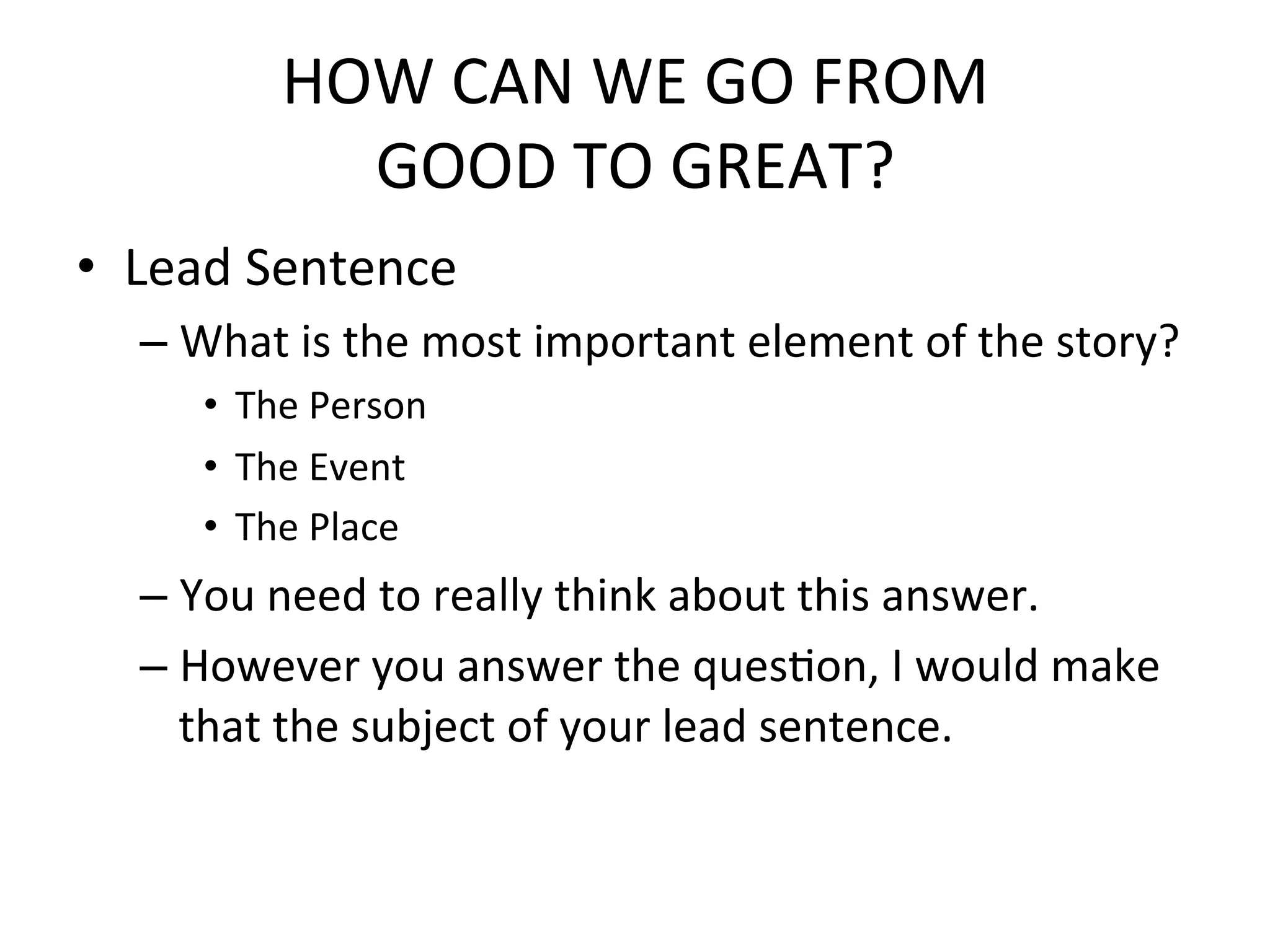 HOW	
  CAN	
  WE	
  GO	
  FROM	
  	
  
               GOOD	
  TO	
  GREAT?	
  
•  Lead	
  Sentence	
  
   –  What	
  is	
  the	
  most	
  important	
  element	
  of	
  the	
  story?	
  
       •  The	
  Person	
  
       •  The	
  Event	
  
       •  The	
  Place	
  
   –  You	
  need	
  to	
  really	
  think	
  about	
  this	
  answer.	
  
   –  However	
  you	
  answer	
  the	
  quesPon,	
  I	
  would	
  make	
  
      that	
  the	
  subject	
  of	
  your	
  lead	
  sentence.	
  
 