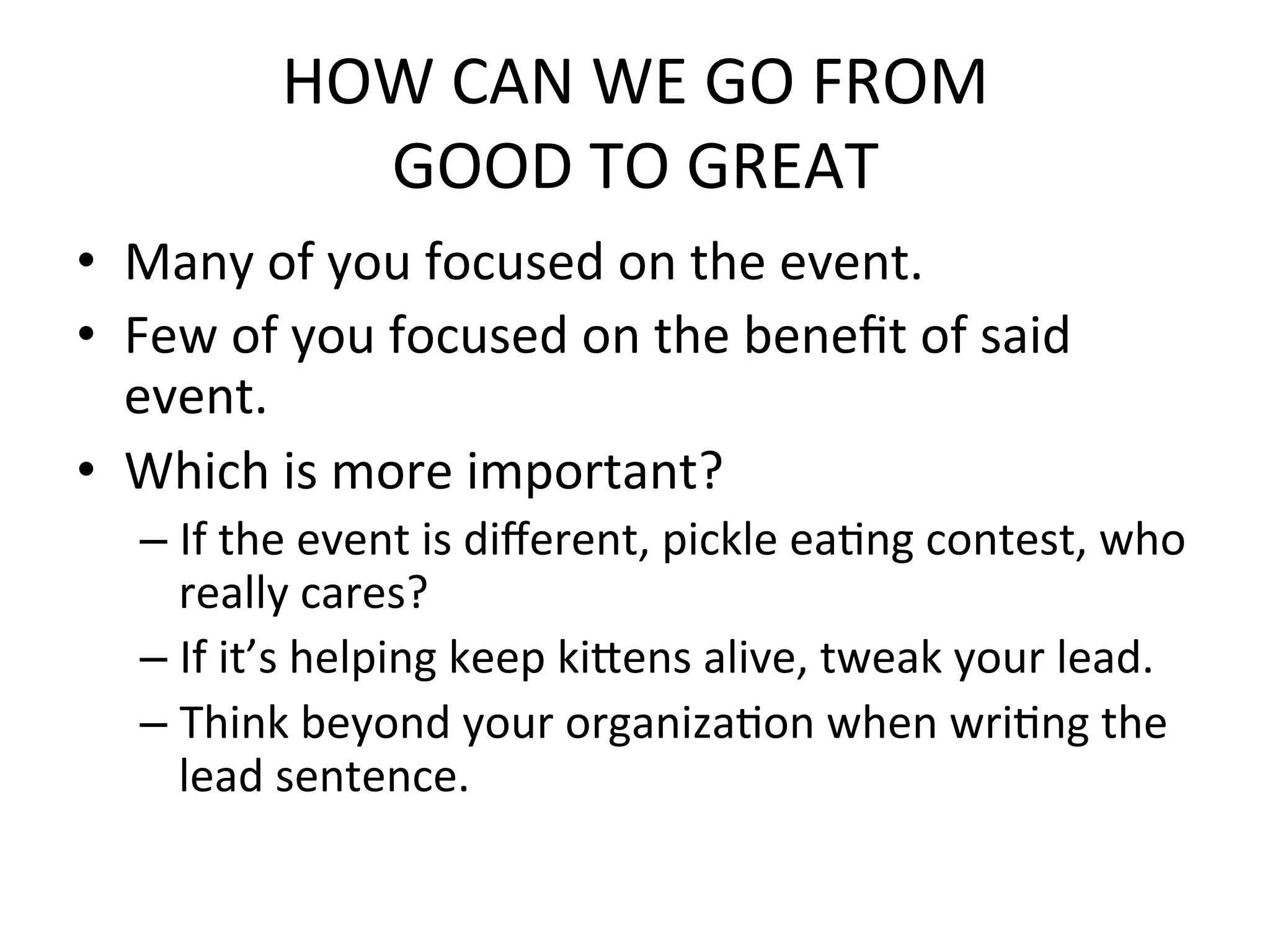 HOW	
  CAN	
  WE	
  GO	
  FROM	
  
                 GOOD	
  TO	
  GREAT	
  
•  Many	
  of	
  you	
  focused	
  on	
  the	
  event.	
  
•  Few	
  of	
  you	
  focused	
  on	
  the	
  beneﬁt	
  of	
  said	
  
   event.	
  
•  Which	
  is	
  more	
  important?	
  
    –  If	
  the	
  event	
  is	
  diﬀerent,	
  pickle	
  eaPng	
  contest,	
  who	
  
       really	
  cares?	
  
    –  If	
  it’s	
  helping	
  keep	
  kidens	
  alive,	
  tweak	
  your	
  lead.	
  
    –  Think	
  beyond	
  your	
  organizaPon	
  when	
  wriPng	
  the	
  
       lead	
  sentence.	
  
 