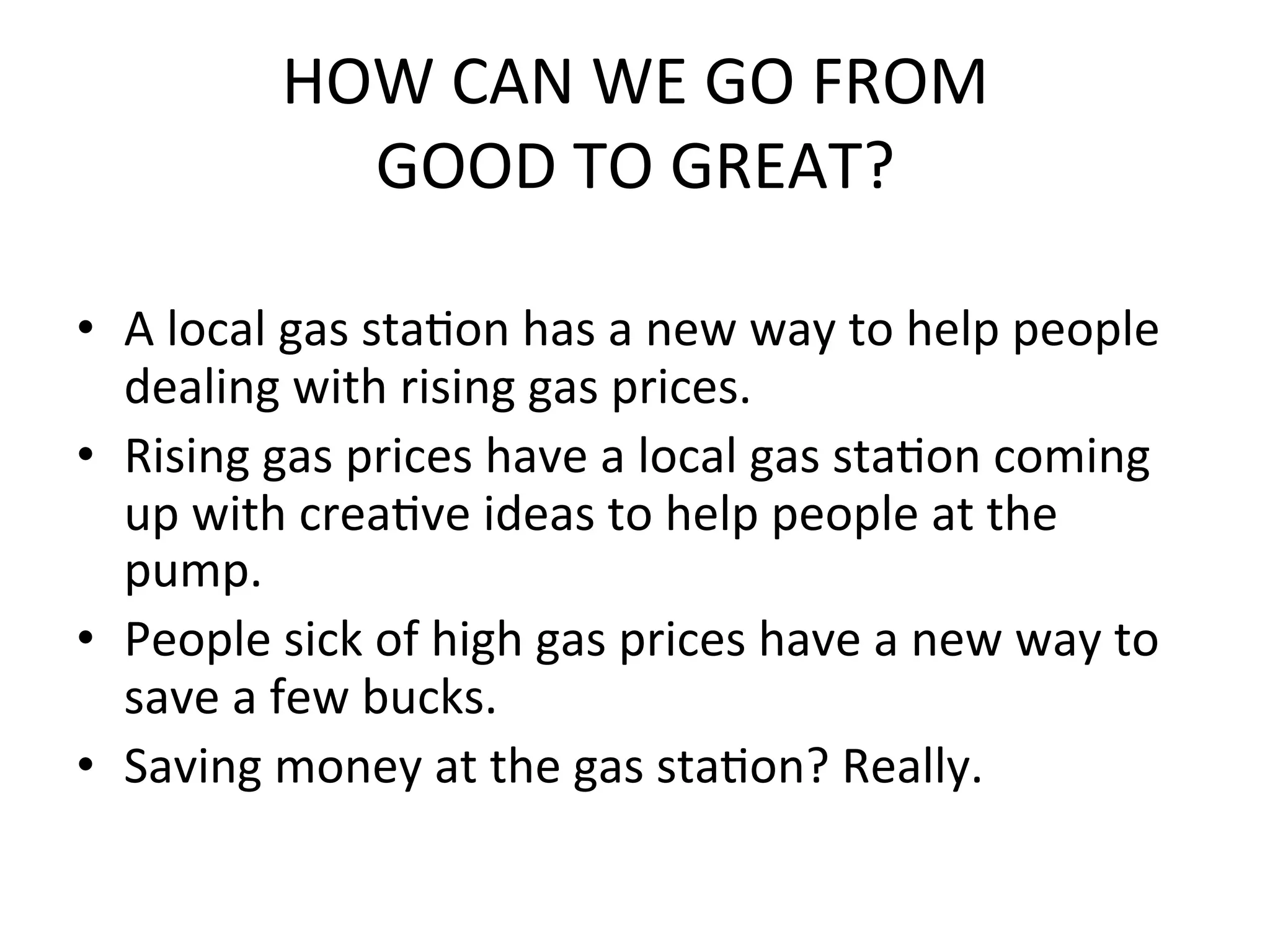 HOW	
  CAN	
  WE	
  GO	
  FROM	
  	
  
                 GOOD	
  TO	
  GREAT?	
  
	
  
•  A	
  local	
  gas	
  staPon	
  has	
  a	
  new	
  way	
  to	
  help	
  people	
  
     dealing	
  with	
  rising	
  gas	
  prices.	
  
•  Rising	
  gas	
  prices	
  have	
  a	
  local	
  gas	
  staPon	
  coming	
  
     up	
  with	
  creaPve	
  ideas	
  to	
  help	
  people	
  at	
  the	
  
     pump.	
  
•  People	
  sick	
  of	
  high	
  gas	
  prices	
  have	
  a	
  new	
  way	
  to	
  
     save	
  a	
  few	
  bucks.	
  
•  Saving	
  money	
  at	
  the	
  gas	
  staPon?	
  Really.	
  	
  	
  
 