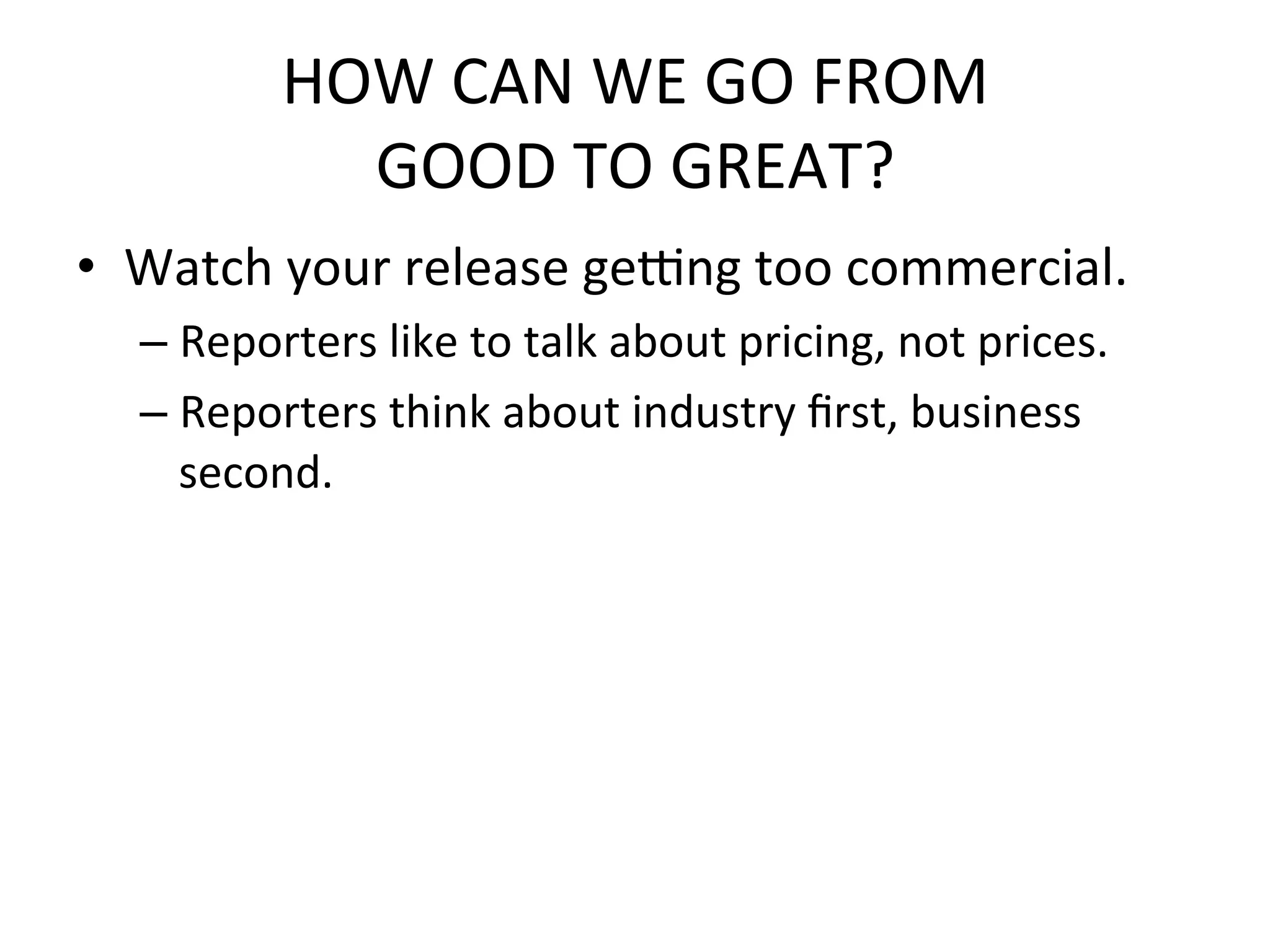 HOW	
  CAN	
  WE	
  GO	
  FROM	
  	
  
                    GOOD	
  TO	
  GREAT?	
  
•  Watch	
  your	
  release	
  gefng	
  too	
  commercial.	
  
       –  Reporters	
  like	
  to	
  talk	
  about	
  pricing,	
  not	
  prices.	
  
       –  Reporters	
  think	
  about	
  industry	
  ﬁrst,	
  business	
  
          second.	
  
	
  
       	
  
 