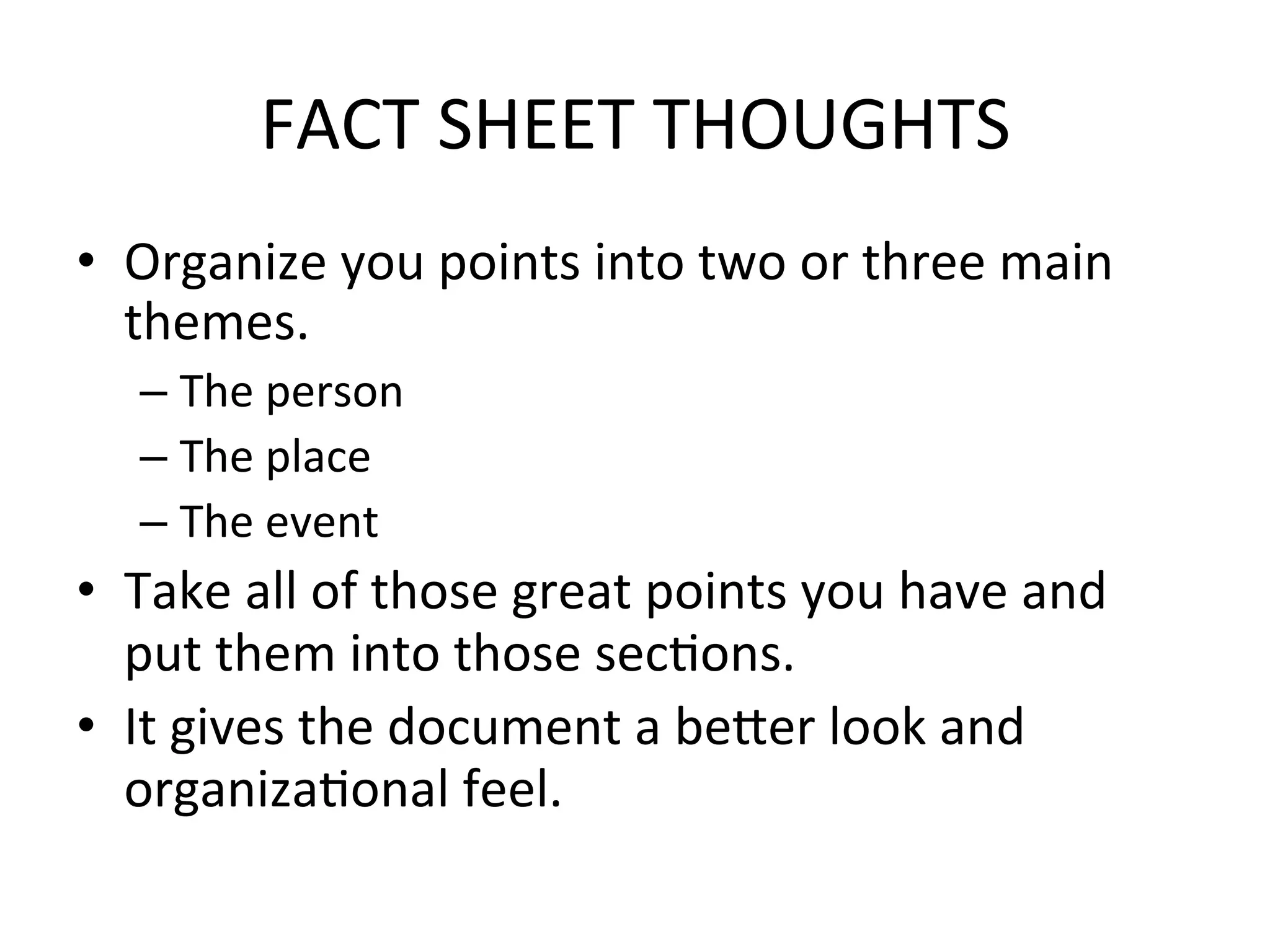 FACT	
  SHEET	
  THOUGHTS	
  
•  Organize	
  you	
  points	
  into	
  two	
  or	
  three	
  main	
  
   themes.	
  
    –  The	
  person	
  
    –  The	
  place	
  
    –  The	
  event	
  
•  Take	
  all	
  of	
  those	
  great	
  points	
  you	
  have	
  and	
  
   put	
  them	
  into	
  those	
  secPons.	
  
•  It	
  gives	
  the	
  document	
  a	
  beder	
  look	
  and	
  
   organizaPonal	
  feel.	
  	
  
 