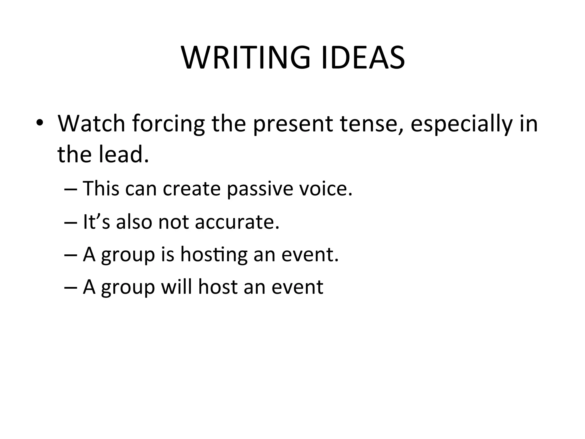 WRITING	
  IDEAS	
  
•  Watch	
  forcing	
  the	
  present	
  tense,	
  especially	
  in	
  
   the	
  lead.	
  
       –  This	
  can	
  create	
  passive	
  voice.	
  
       –  It’s	
  also	
  not	
  accurate.	
  
       –  A	
  group	
  is	
  hosPng	
  an	
  event.	
  
       –  A	
  group	
  will	
  host	
  an	
  event	
  
	
  
 
