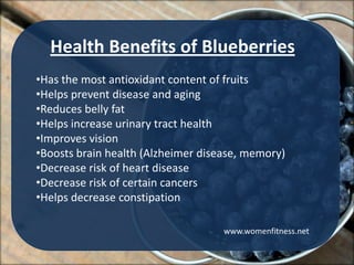 Health Benefits of Blueberries
•Has the most antioxidant content of fruits
•Helps prevent disease and aging
•Reduces belly fat
•Helps increase urinary tract health
•Improves vision
•Boosts brain health (Alzheimer disease, memory)
•Decrease risk of heart disease
•Decrease risk of certain cancers
•Helps decrease constipation

                                    www.womenfitness.net
 