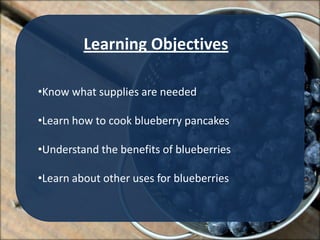 Learning Objectives

•Know what supplies are needed

•Learn how to cook blueberry pancakes

•Understand the benefits of blueberries

•Learn about other uses for blueberries
 
