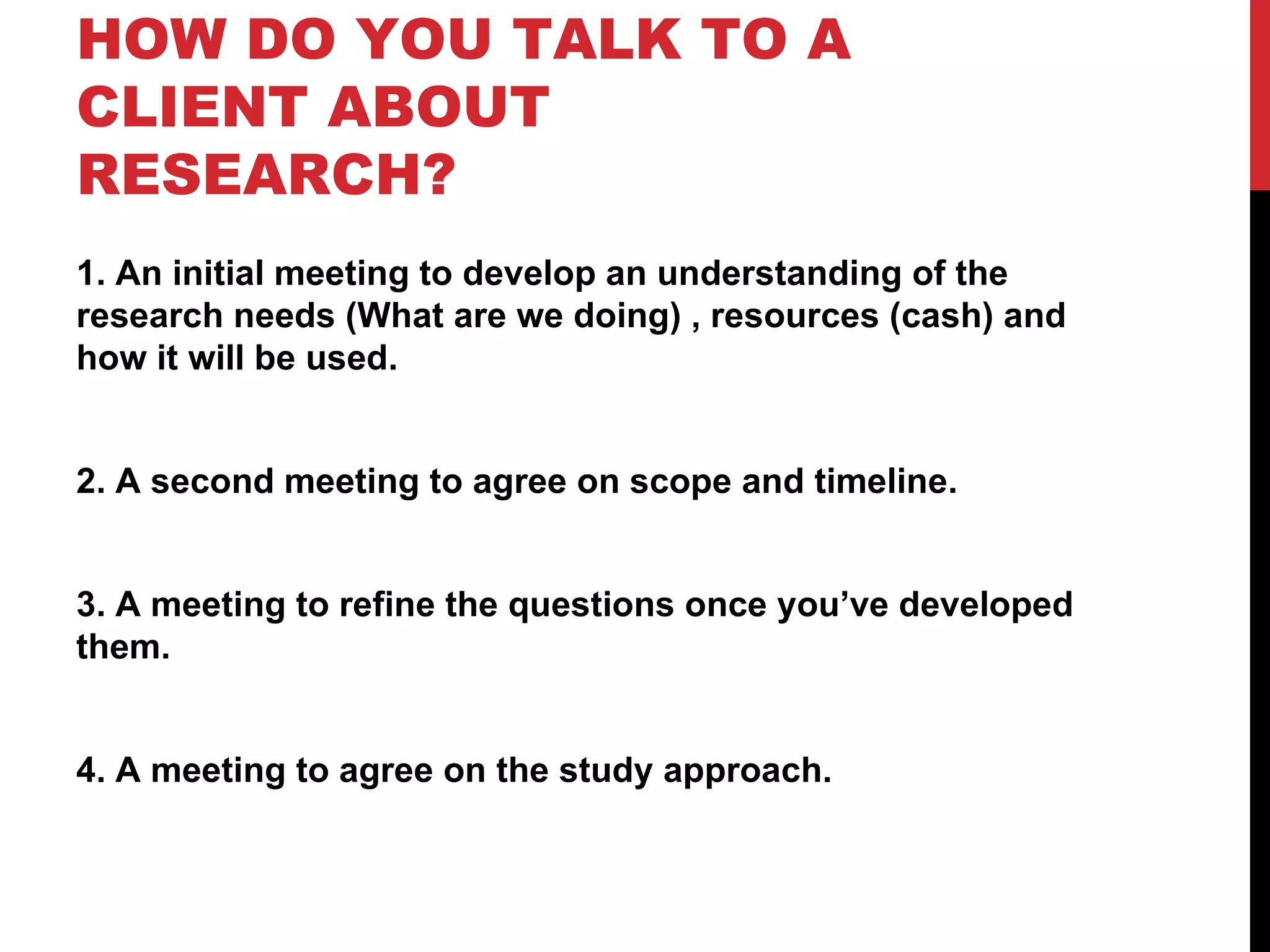 HOW DO YOU TALK TO A CLIENT ABOUT RESEARCH? 1. An initial meeting to develop an understanding of the research needs (What are we doing) , resources (cash) and how it will be used. 2. A second meeting to agree on scope and timeline. 3. A meeting to refine the questions once you’ve developed them. 4. A meeting to agree on the study approach. 