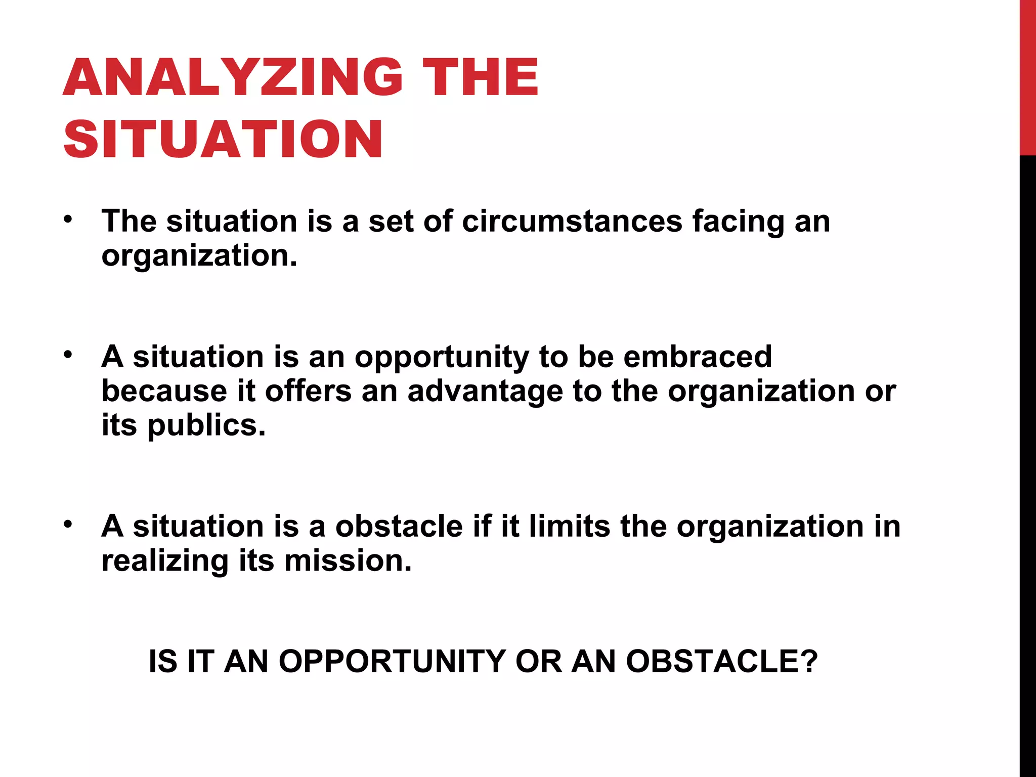 ANALYZING THE SITUATION The situation is a set of circumstances facing an organization. A situation is an opportunity to be embraced because it offers an advantage to the organization or its publics. A situation is a obstacle if it limits the organization in realizing its mission. IS IT AN OPPORTUNITY OR AN OBSTACLE? 