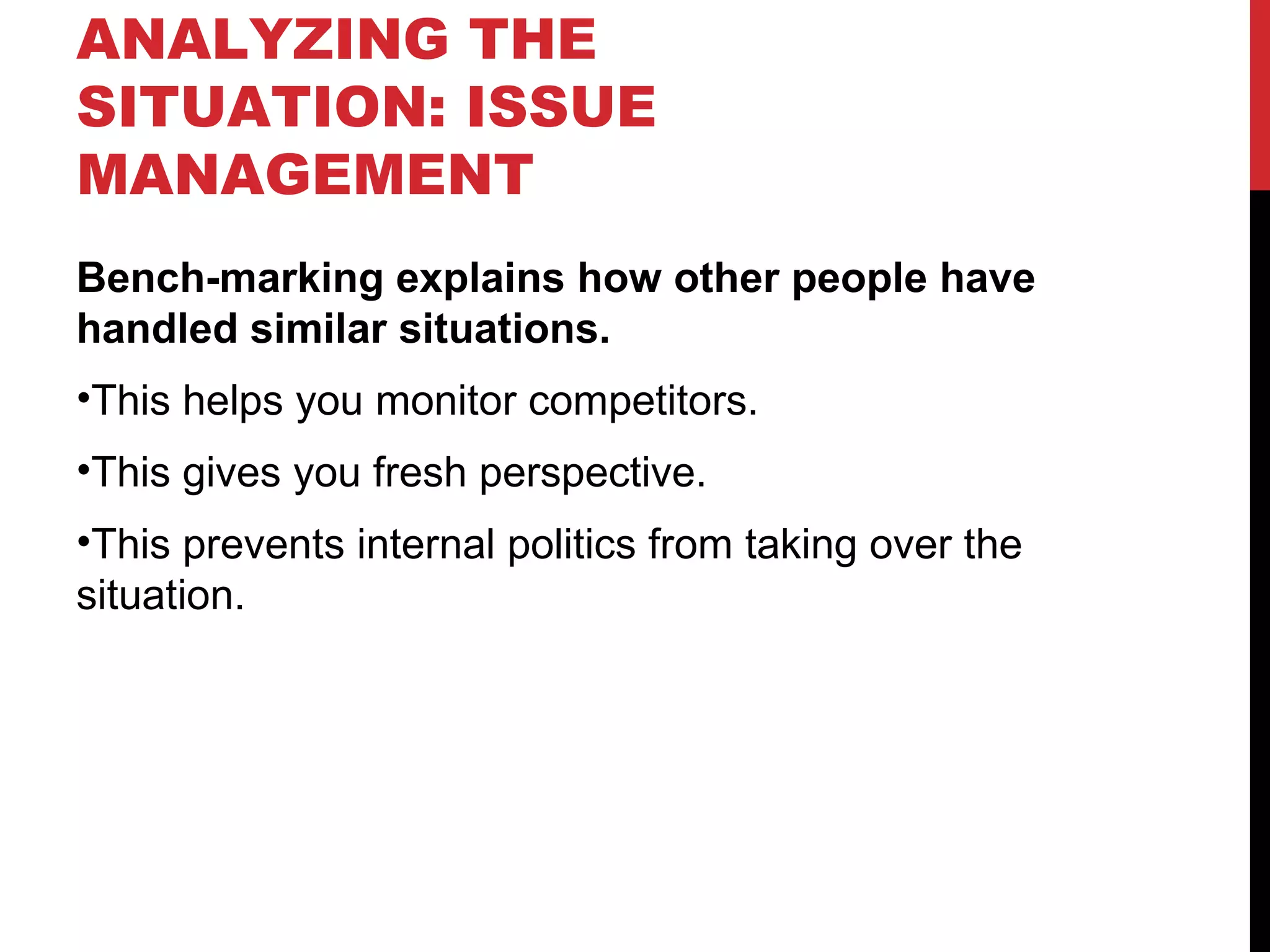 ANALYZING THE SITUATION: ISSUE MANAGEMENT Bench-marking explains how other people have handled similar situations. This helps you monitor competitors. This gives you fresh perspective. This prevents internal politics from taking over the situation. 