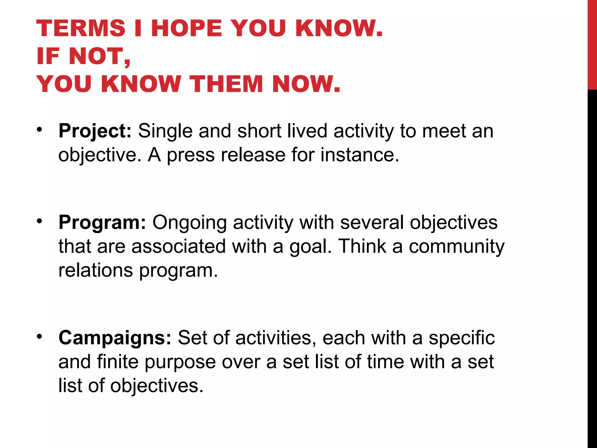 TERMS I HOPE YOU KNOW.  IF NOT,  YOU KNOW THEM NOW. Project:  Single and short lived activity to meet an objective. A press release for instance. Program:  Ongoing activity with several objectives that are associated with a goal. Think a community relations program. Campaigns:  Set of activities, each with a specific and finite purpose over a set list of time with a set list of objectives.  