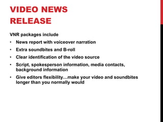 VIDEO NEWS RELEASE VNR packages include News report with voiceover narration Extra soundbites and B-roll Clear identification of the video source Script, spokesperson information, media contacts, background information Give editors flexibility…make your video and soundbites longer than you normally would 