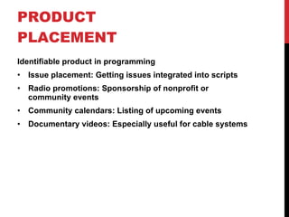 PRODUCT PLACEMENT  Identifiable product in programming Issue placement: Getting issues integrated into scripts Radio promotions: Sponsorship of nonprofit or community events Community calendars: Listing of upcoming events Documentary videos: Especially useful for cable systems 