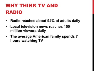 WHY THINK TV AND RADIO Radio reaches about 94% of adults daily Local television news reaches 150 million viewers daily The average American family spends 7 hours watching TV 