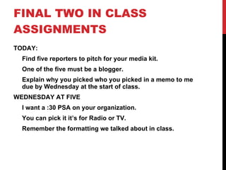 FINAL TWO IN CLASS ASSIGNMENTS TODAY: Find five reporters to pitch for your media kit. One of the five must be a blogger. Explain why you picked who you picked in a memo to me due by Wednesday at the start of class. WEDNESDAY AT FIVE I want a :30 PSA on your organization. You can pick it it’s for Radio or TV. Remember the formatting we talked about in class. 