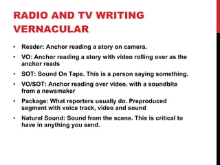 RADIO AND TV WRITING VERNACULAR Reader: Anchor reading a story on camera.  VO: Anchor reading a story with video rolling over as the anchor reads SOT: Sound On Tape. This is a person saying something. VO/SOT: Anchor reading over video, with a soundbite from a newsmaker Package: What reporters usually do. Preproduced segment with voice track, video and sound Natural Sound: Sound from the scene. This is critical to have in anything you send. 