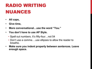 RADIO WRITING NUANCES All caps,  Give time,  More conversational…use the word “You.” You don’t have to use AP Style. Spell out numbers. It’s fifty-four…not 54 Don’t use a comma….use ellipses to allow the reader to breathe. Make sure you indent properly between sentences. Leave enough space. 
