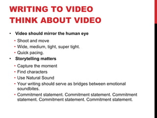 WRITING TO VIDEO  THINK ABOUT VIDEO  Video should mirror the human eye Shoot and move Wide, medium, tight, super tight. Quick pacing. Storytelling matters Capture the moment Find characters Use Natural Sound Your writing should serve as bridges between emotional soundbites. Commitment statement. Commitment statement. Commitment statement. Commitment statement. Commitment statement.  