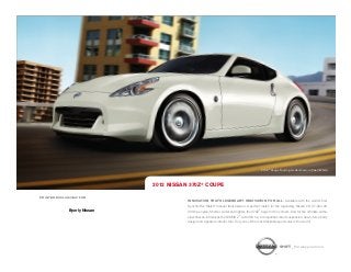 370Z ® Coupe Touring model shown in Pearl White.




                              2012 NISSAN 370Z® COUPE

PRINTED EXCLUSIVELY FOR
                                         INNOVATION THAT'S LEGENDARY. INNOVATION FOR ALL. Available with the world’s first
                                         SynchroRev Match® manual transmission. A perfect match for the legendary Nissan VQ 3.7-liter V6
              Byerly Nissan              332-hp engine. Shorter, wider and lighter, the 370Z® begs for the corners. And for the ultimate enthu-
                                         siast, Nissan introduces the NISMO Z® with 350 hp, a competition-bred suspension, down-force body
                                         design and signature interior trim. Truly one of the most desirable sports cars in the world.




                                                                                                              SHIFT_the way you move
 