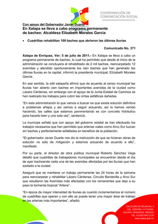 COORDINACIÓN DE
COMUNICACIÓN SOCIAL
CALLEJÓN DE ROJAS No. 4
COL. CENTRO / C.P.91000
XALAPA, VERACRUZ. MÉXICO
TEL. 01(228) 842.12.00
www.xalapa.gob.mx
Con apoyo del Gobernador Javier Duarte
En Xalapa se lleva a cabo programa permanente
de bacheo: Alcaldesa Elízabeth Morales García
• Cuadrillas rehabilitan 100 baches que abrieron las últimas lluvias
Comunicado No. 371
Xalapa de Enríquez, Ver; 5 de julio de 2011.- En Xalapa se lleva a cabo un
programa permanente de bacheo, lo cual ha permitido que desde el inicio de la
administración se concluyera el rehabilitado de 2 mil baches, reencarpetado 12
avenidas y atendido oportunamente los cien baches que han generado las
últimas lluvias en la capital, informó la presidenta municipal, Elízabeth Morales
García.
En ese sentido, la edil xalapeña afirmó que de acuerdo al censo municipal las
lluvias han abierto cien baches en importantes avenidas de la ciudad como
Lázaro Cárdenas, sin embargo con el apoyo de la Junta Estatal de Caminos se
han realizado los trabajos para cubrir las cintas asfálticas dañadas.
“En esta administración lo que vamos a buscar es que exista solución definitiva
a problemas añejos y así vamos a seguir actuando, así lo hemos venido
haciendo, las calles que estamos pavimentando es con concreto hidráulico
para hacerlo bien y una sola vez”, sentenció.
La munícipe señaló que con apoyo del gobierno estatal se han efectuado los
trabajos necesarios que han permitido que arterias viales como Arco Sur luzcan
sin baches y perfectamente asfaltadas en beneficio de la población.
“El gobernador Javier Duarte nos dio la instrucción de que se hicieran obras de
solución no solo de mitigación y estamos actuando de acuerdo a ello”,
manifestó.
Por su parte, el director de obra pública municipal Roberto Sánchez Vega
detalló que cuadrillas de trabajadores municipales se encuentran desde el día
de ayer bacheando cada una de las avenidas afectadas por las lluvias que han
azotado a la ciudad.
Aseguró que se mantiene un trabajo permanente las 24 horas de la semana
para reencarpetar y rehabilitar Lázaro Cárdenas, Circuito Banderilla y Arco Sur
que resultaron las Avenidas más afectadas con los remanentes que dejo a su
paso la tormenta tropical “Arlene”.
“En época de mayor intensidad de lluvias es cuando incrementamos el número
de cuadrillas que operan y con ello se puede tener una mayor área de trabajo
en las arterias más importantes”, añadió.
 