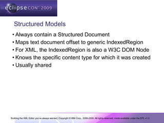 Building the XML Editor you've always wanted | Copyright © IBM Corp., 2006-2009. All rights reserved; made available under the EPL v1.0
Structured Models
• Always contain a Structured Document
• Maps text document offset to generic IndexedRegion
• For XML, the IndexedRegion is also a W3C DOM Node
• Knows the specific content type for which it was created
• Usually shared
 