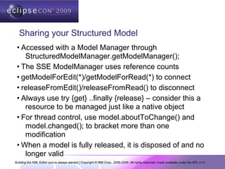 Building the XML Editor you've always wanted | Copyright © IBM Corp., 2006-2009. All rights reserved; made available under the EPL v1.0
Sharing your Structured Model
• Accessed with a Model Manager through
StructuredModelManager.getModelManager();
• The SSE ModelManager uses reference counts
• getModelForEdit(*)/getModelForRead(*) to connect
• releaseFromEdit()/releaseFromRead() to disconnect
• Always use try {get} ..finally {release} – consider this a
resource to be managed just like a native object
• For thread control, use model.aboutToChange() and
model.changed(); to bracket more than one
modification
• When a model is fully released, it is disposed of and no
longer valid
 