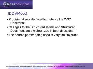 Building the XML Editor you've always wanted | Copyright © IBM Corp., 2006-2009. All rights reserved; made available under the EPL v1.0
IDOMModel
• Provisional subinterface that returns the W3C
Document
• Changes to the Structured Model and Structured
Document are synchronized in both directions
• The source parser being used is very fault tolerant
 
