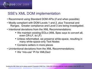 Building the XML Editor you've always wanted | Copyright © IBM Corp., 2006-2009. All rights reserved; made available under the EPL v1.0
SSE's XML DOM implementation
• Recommend using Standard DOM APIs (if and when possible)
• Mostly compliant with DOM Levels 1 and 2, plus Traversal and
Ranges. Greater compliance and Level 3 are being investigated.
• Intentional deviations from the XML Recommendations:
 We maintain existing EOLs (XML Spec says to convert all,
even CR-LF, to LF)
 Unless reformatted, we preserve white-space, resulting in
many white-space-only Text Nodes
 Contains setters in more places
• Unintentional deviations from the XML Recommendations:
 We “mis-use” PI for XMLDecl
 