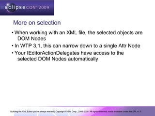 Building the XML Editor you've always wanted | Copyright © IBM Corp., 2006-2009. All rights reserved; made available under the EPL v1.0
More on selection
• When working with an XML file, the selected objects are
DOM Nodes
• In WTP 3.1, this can narrow down to a single Attr Node
• Your IEditorActionDelegates have access to the
selected DOM Nodes automatically
 