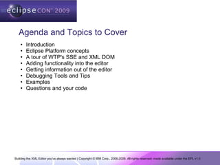Building the XML Editor you've always wanted | Copyright © IBM Corp., 2006-2009. All rights reserved; made available under the EPL v1.0
Agenda and Topics to Cover
• Introduction
• Eclipse Platform concepts
• A tour of WTP's SSE and XML DOM
• Adding functionality into the editor
• Getting information out of the editor
• Debugging Tools and Tips
• Examples
• Questions and your code
 