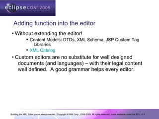 Building the XML Editor you've always wanted | Copyright © IBM Corp., 2006-2009. All rights reserved; made available under the EPL v1.0
Adding function into the editor
• Without extending the editor!
 Content Models: DTDs, XML Schema, JSP Custom Tag
Libraries
 XML Catalog
• Custom editors are no substitute for well designed
documents (and languages) – with their legal content
well defined. A good grammar helps every editor.
 