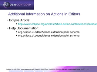 Building the XML Editor you've always wanted | Copyright © IBM Corp., 2006-2009. All rights reserved; made available under the EPL v1.0
Additional Information on Actions in Editors
• Eclipse Article:
 http://www.eclipse.org/articles/Article-action-contribution/Contributi
• Help Documentation:
 org.eclipse.ui.editorActions extension point schema
 org.eclipse.ui.popupMenus extension point schema
 