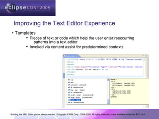 Building the XML Editor you've always wanted | Copyright © IBM Corp., 2006-2009. All rights reserved; made available under the EPL v1.0
Improving the Text Editor Experience
• Templates
 Pieces of text or code which help the user enter reoccurring
patterns into a text editor
 Invoked via content assist for predetermined contexts
 