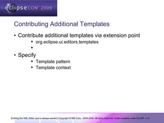 Building the XML Editor you've always wanted | Copyright © IBM Corp., 2006-2009. All rights reserved; made available under the EPL v1.0
Contributing Additional Templates
• Contribute additional templates via extension point
 org.eclipse.ui.editors.templates

• Specify
 Template pattern
 Template context
 