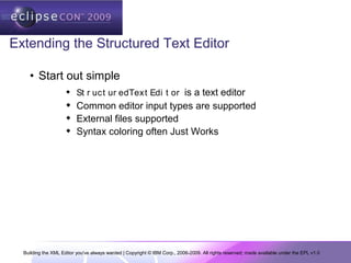 Building the XML Editor you've always wanted | Copyright © IBM Corp., 2006-2009. All rights reserved; made available under the EPL v1.0
Extending the Structured Text Editor
• Start out simple
 St r uct ur edText Edi t or is a text editor
 Common editor input types are supported
 External files supported
 Syntax coloring often Just Works
 