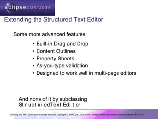 Building the XML Editor you've always wanted | Copyright © IBM Corp., 2006-2009. All rights reserved; made available under the EPL v1.0
Extending the Structured Text Editor
• Built-in Drag and Drop
• Content Outlines
• Property Sheets
• As-you-type validation
• Designed to work well in multi-page editors
Some more advanced features
And none of it by subclassing
St r uct ur edText Edi t or
 