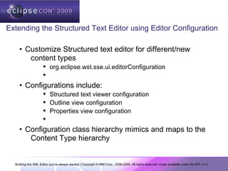 Building the XML Editor you've always wanted | Copyright © IBM Corp., 2006-2009. All rights reserved; made available under the EPL v1.0
Extending the Structured Text Editor using Editor Configuration
• Customize Structured text editor for different/new
content types
 org.eclipse.wst.sse.ui.editorConfiguration

• Configurations include:
 Structured text viewer configuration
 Outline view configuration
 Properties view configuration

• Configuration class hierarchy mimics and maps to the
Content Type hierarchy
 